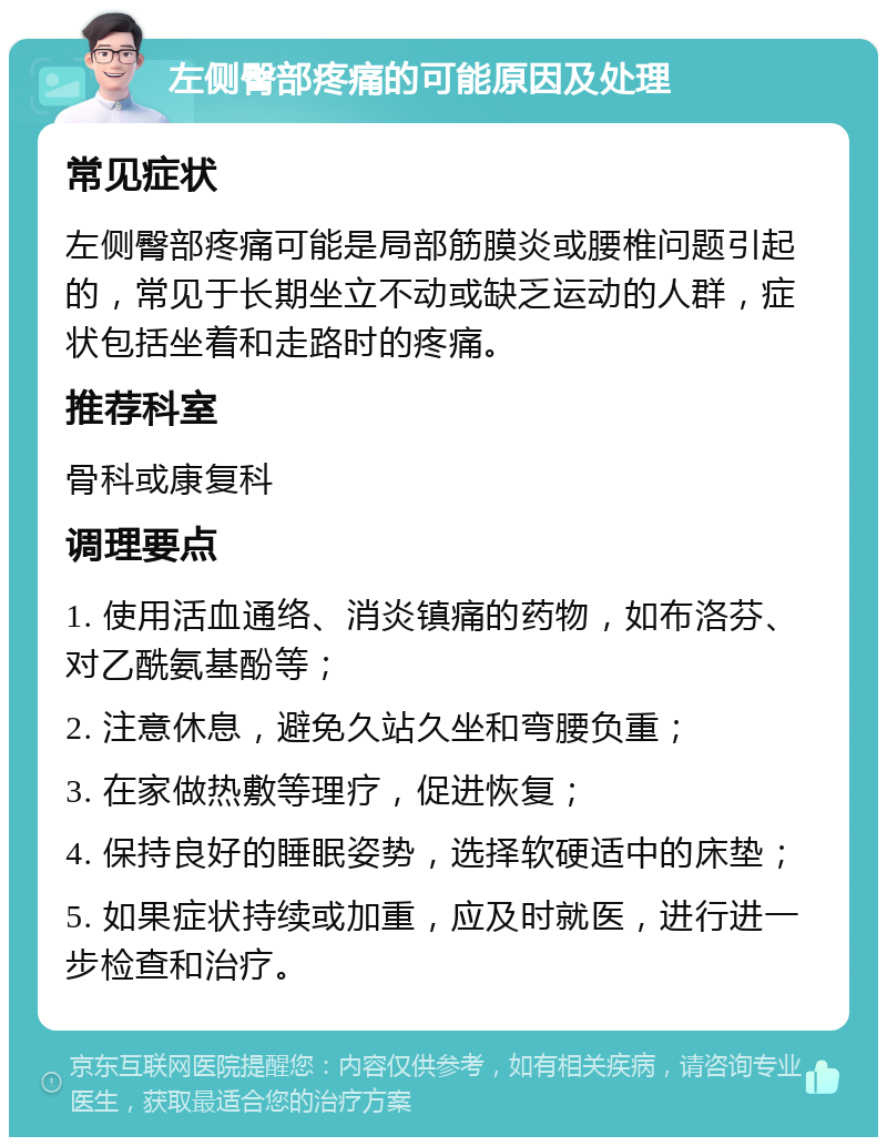 左侧臀部疼痛的可能原因及处理 常见症状 左侧臀部疼痛可能是局部筋膜炎或腰椎问题引起的，常见于长期坐立不动或缺乏运动的人群，症状包括坐着和走路时的疼痛。 推荐科室 骨科或康复科 调理要点 1. 使用活血通络、消炎镇痛的药物，如布洛芬、对乙酰氨基酚等； 2. 注意休息，避免久站久坐和弯腰负重； 3. 在家做热敷等理疗，促进恢复； 4. 保持良好的睡眠姿势，选择软硬适中的床垫； 5. 如果症状持续或加重，应及时就医，进行进一步检查和治疗。