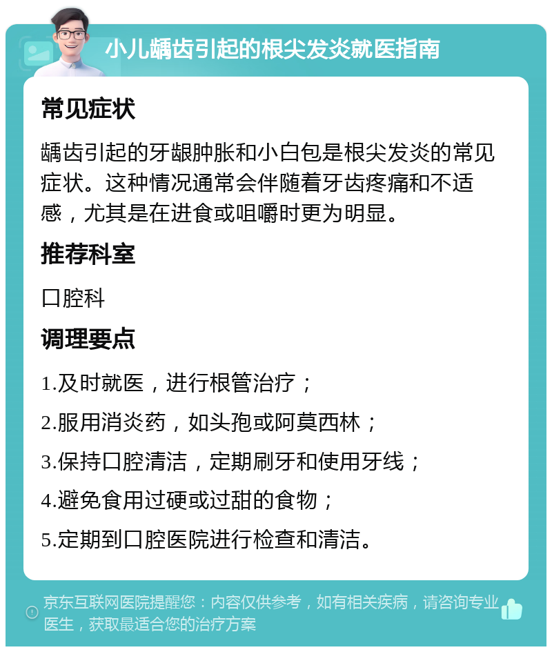 小儿龋齿引起的根尖发炎就医指南 常见症状 龋齿引起的牙龈肿胀和小白包是根尖发炎的常见症状。这种情况通常会伴随着牙齿疼痛和不适感，尤其是在进食或咀嚼时更为明显。 推荐科室 口腔科 调理要点 1.及时就医，进行根管治疗； 2.服用消炎药，如头孢或阿莫西林； 3.保持口腔清洁，定期刷牙和使用牙线； 4.避免食用过硬或过甜的食物； 5.定期到口腔医院进行检查和清洁。