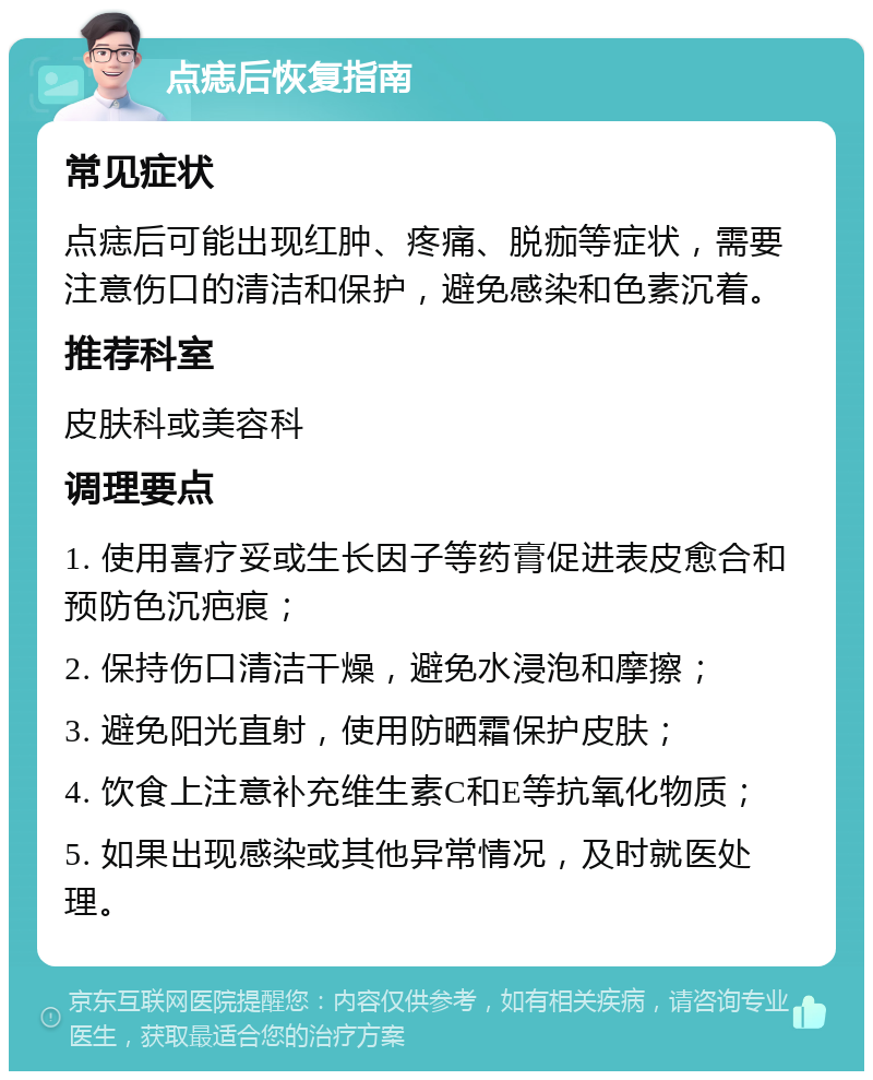 点痣后恢复指南 常见症状 点痣后可能出现红肿、疼痛、脱痂等症状，需要注意伤口的清洁和保护，避免感染和色素沉着。 推荐科室 皮肤科或美容科 调理要点 1. 使用喜疗妥或生长因子等药膏促进表皮愈合和预防色沉疤痕； 2. 保持伤口清洁干燥，避免水浸泡和摩擦； 3. 避免阳光直射，使用防晒霜保护皮肤； 4. 饮食上注意补充维生素C和E等抗氧化物质； 5. 如果出现感染或其他异常情况，及时就医处理。