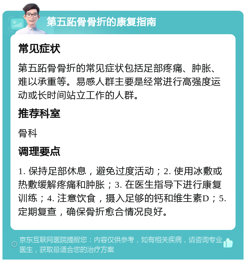 第五跖骨骨折的康复指南 常见症状 第五跖骨骨折的常见症状包括足部疼痛、肿胀、难以承重等。易感人群主要是经常进行高强度运动或长时间站立工作的人群。 推荐科室 骨科 调理要点 1. 保持足部休息，避免过度活动；2. 使用冰敷或热敷缓解疼痛和肿胀；3. 在医生指导下进行康复训练；4. 注意饮食，摄入足够的钙和维生素D；5. 定期复查，确保骨折愈合情况良好。