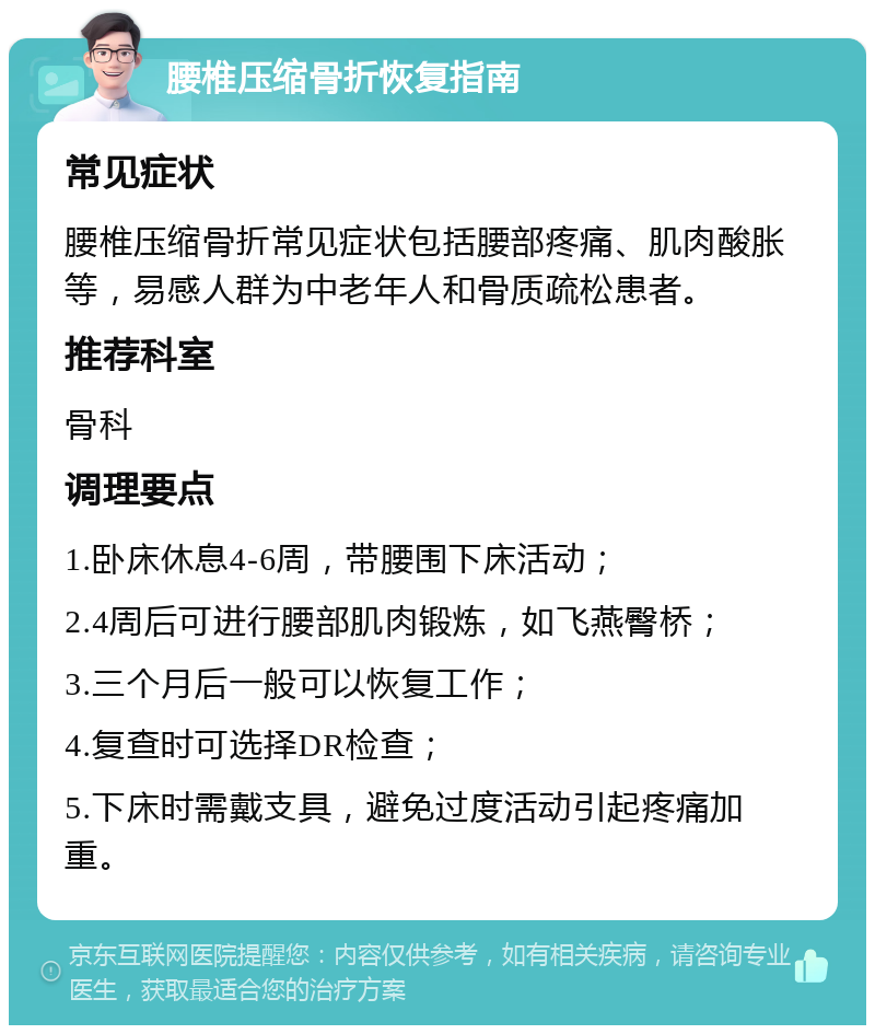 腰椎压缩骨折恢复指南 常见症状 腰椎压缩骨折常见症状包括腰部疼痛、肌肉酸胀等，易感人群为中老年人和骨质疏松患者。 推荐科室 骨科 调理要点 1.卧床休息4-6周，带腰围下床活动； 2.4周后可进行腰部肌肉锻炼，如飞燕臀桥； 3.三个月后一般可以恢复工作； 4.复查时可选择DR检查； 5.下床时需戴支具，避免过度活动引起疼痛加重。