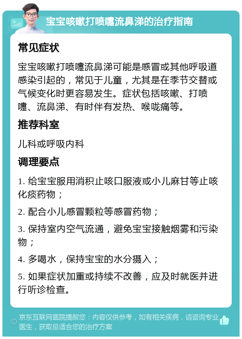 宝宝咳嗽打喷嚏流鼻涕的治疗指南 常见症状 宝宝咳嗽打喷嚏流鼻涕可能是感冒或其他呼吸道感染引起的，常见于儿童，尤其是在季节交替或气候变化时更容易发生。症状包括咳嗽、打喷嚏、流鼻涕、有时伴有发热、喉咙痛等。 推荐科室 儿科或呼吸内科 调理要点 1. 给宝宝服用消积止咳口服液或小儿麻甘等止咳化痰药物； 2. 配合小儿感冒颗粒等感冒药物； 3. 保持室内空气流通，避免宝宝接触烟雾和污染物； 4. 多喝水，保持宝宝的水分摄入； 5. 如果症状加重或持续不改善，应及时就医并进行听诊检查。