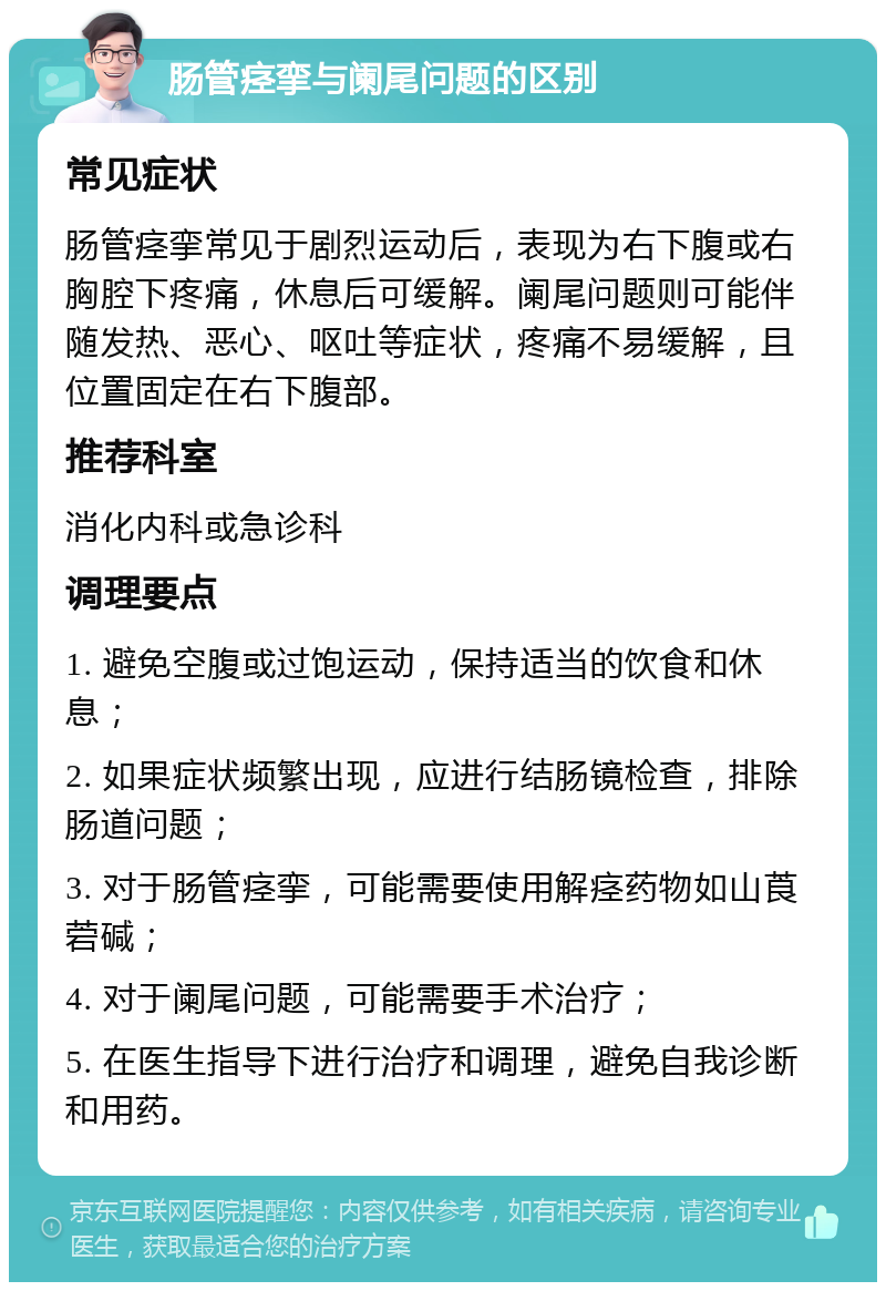 肠管痉挛与阑尾问题的区别 常见症状 肠管痉挛常见于剧烈运动后，表现为右下腹或右胸腔下疼痛，休息后可缓解。阑尾问题则可能伴随发热、恶心、呕吐等症状，疼痛不易缓解，且位置固定在右下腹部。 推荐科室 消化内科或急诊科 调理要点 1. 避免空腹或过饱运动，保持适当的饮食和休息； 2. 如果症状频繁出现，应进行结肠镜检查，排除肠道问题； 3. 对于肠管痉挛，可能需要使用解痉药物如山莨菪碱； 4. 对于阑尾问题，可能需要手术治疗； 5. 在医生指导下进行治疗和调理，避免自我诊断和用药。