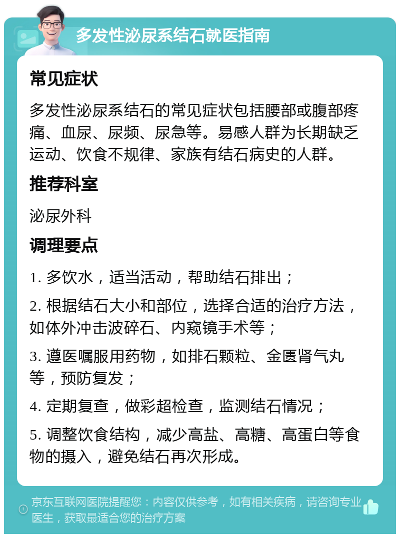 多发性泌尿系结石就医指南 常见症状 多发性泌尿系结石的常见症状包括腰部或腹部疼痛、血尿、尿频、尿急等。易感人群为长期缺乏运动、饮食不规律、家族有结石病史的人群。 推荐科室 泌尿外科 调理要点 1. 多饮水，适当活动，帮助结石排出； 2. 根据结石大小和部位，选择合适的治疗方法，如体外冲击波碎石、内窥镜手术等； 3. 遵医嘱服用药物，如排石颗粒、金匮肾气丸等，预防复发； 4. 定期复查，做彩超检查，监测结石情况； 5. 调整饮食结构，减少高盐、高糖、高蛋白等食物的摄入，避免结石再次形成。