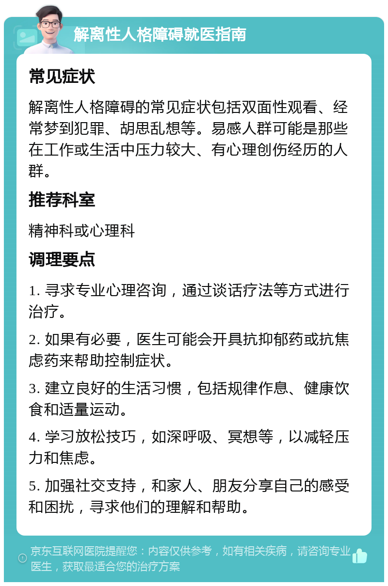 解离性人格障碍就医指南 常见症状 解离性人格障碍的常见症状包括双面性观看、经常梦到犯罪、胡思乱想等。易感人群可能是那些在工作或生活中压力较大、有心理创伤经历的人群。 推荐科室 精神科或心理科 调理要点 1. 寻求专业心理咨询，通过谈话疗法等方式进行治疗。 2. 如果有必要，医生可能会开具抗抑郁药或抗焦虑药来帮助控制症状。 3. 建立良好的生活习惯，包括规律作息、健康饮食和适量运动。 4. 学习放松技巧，如深呼吸、冥想等，以减轻压力和焦虑。 5. 加强社交支持，和家人、朋友分享自己的感受和困扰，寻求他们的理解和帮助。