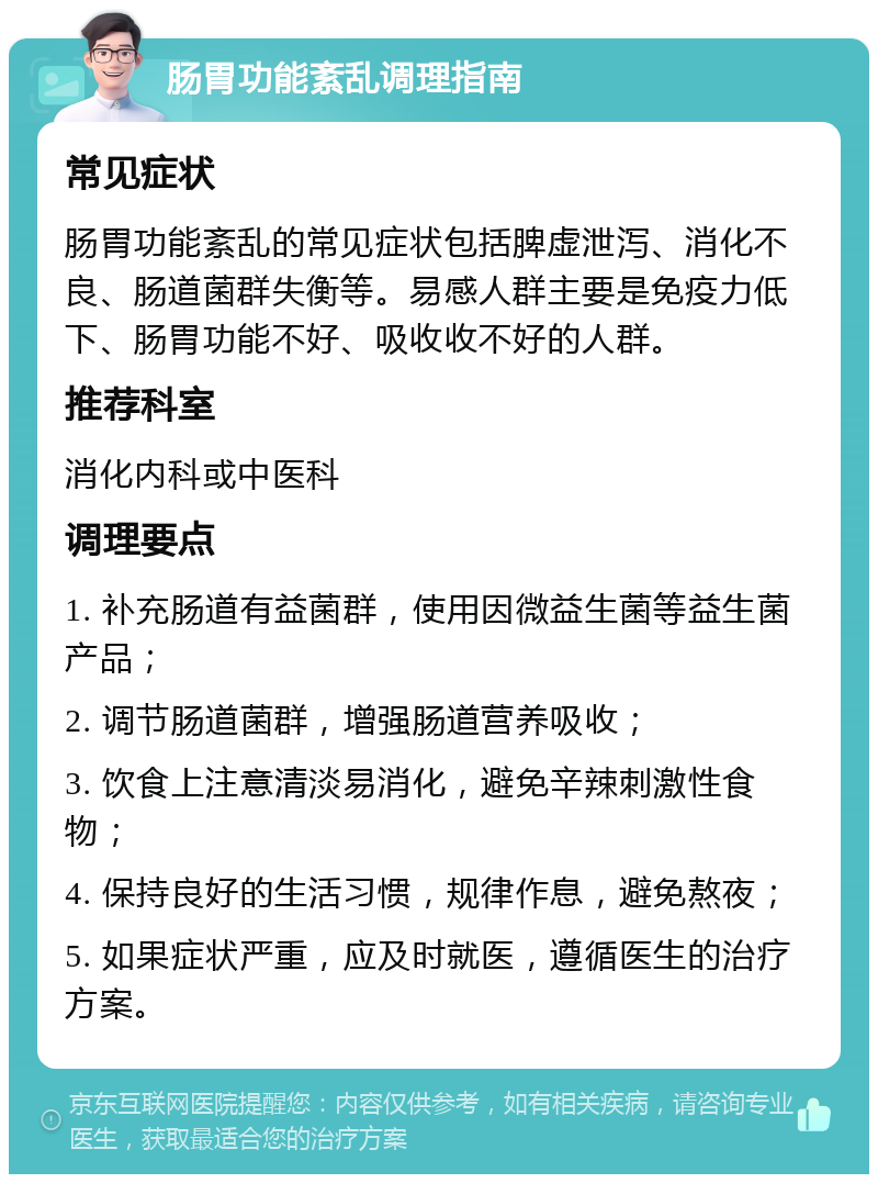 肠胃功能紊乱调理指南 常见症状 肠胃功能紊乱的常见症状包括脾虚泄泻、消化不良、肠道菌群失衡等。易感人群主要是免疫力低下、肠胃功能不好、吸收收不好的人群。 推荐科室 消化内科或中医科 调理要点 1. 补充肠道有益菌群，使用因微益生菌等益生菌产品； 2. 调节肠道菌群，增强肠道营养吸收； 3. 饮食上注意清淡易消化，避免辛辣刺激性食物； 4. 保持良好的生活习惯，规律作息，避免熬夜； 5. 如果症状严重，应及时就医，遵循医生的治疗方案。