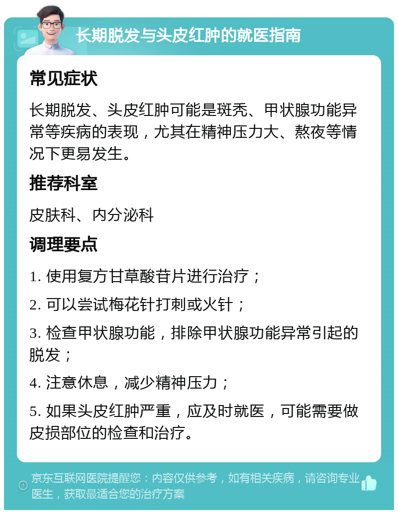 长期脱发与头皮红肿的就医指南 常见症状 长期脱发、头皮红肿可能是斑秃、甲状腺功能异常等疾病的表现，尤其在精神压力大、熬夜等情况下更易发生。 推荐科室 皮肤科、内分泌科 调理要点 1. 使用复方甘草酸苷片进行治疗； 2. 可以尝试梅花针打刺或火针； 3. 检查甲状腺功能，排除甲状腺功能异常引起的脱发； 4. 注意休息，减少精神压力； 5. 如果头皮红肿严重，应及时就医，可能需要做皮损部位的检查和治疗。