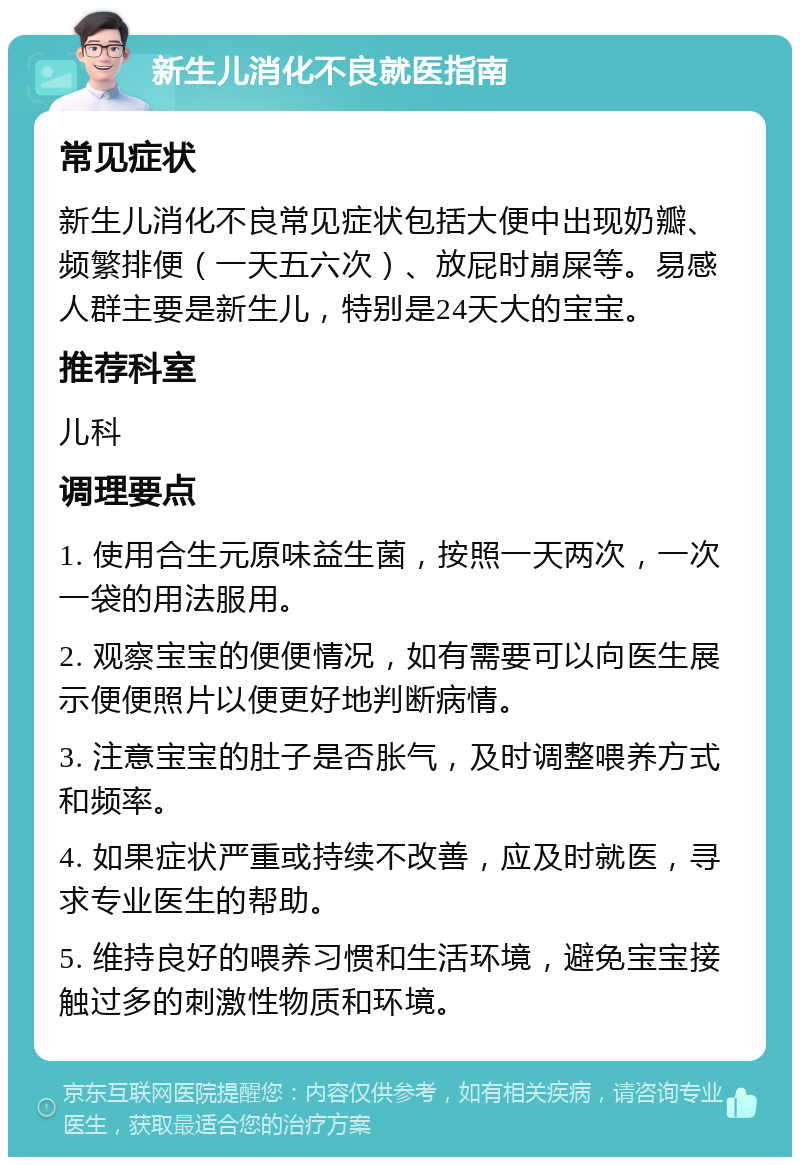 新生儿消化不良就医指南 常见症状 新生儿消化不良常见症状包括大便中出现奶瓣、频繁排便（一天五六次）、放屁时崩屎等。易感人群主要是新生儿，特别是24天大的宝宝。 推荐科室 儿科 调理要点 1. 使用合生元原味益生菌，按照一天两次，一次一袋的用法服用。 2. 观察宝宝的便便情况，如有需要可以向医生展示便便照片以便更好地判断病情。 3. 注意宝宝的肚子是否胀气，及时调整喂养方式和频率。 4. 如果症状严重或持续不改善，应及时就医，寻求专业医生的帮助。 5. 维持良好的喂养习惯和生活环境，避免宝宝接触过多的刺激性物质和环境。