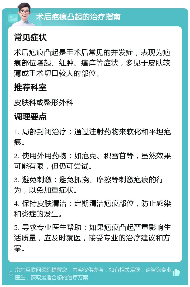 术后疤痕凸起的治疗指南 常见症状 术后疤痕凸起是手术后常见的并发症，表现为疤痕部位隆起、红肿、瘙痒等症状，多见于皮肤较薄或手术切口较大的部位。 推荐科室 皮肤科或整形外科 调理要点 1. 局部封闭治疗：通过注射药物来软化和平坦疤痕。 2. 使用外用药物：如疤克、积雪苷等，虽然效果可能有限，但仍可尝试。 3. 避免刺激：避免抓挠、摩擦等刺激疤痕的行为，以免加重症状。 4. 保持皮肤清洁：定期清洁疤痕部位，防止感染和炎症的发生。 5. 寻求专业医生帮助：如果疤痕凸起严重影响生活质量，应及时就医，接受专业的治疗建议和方案。