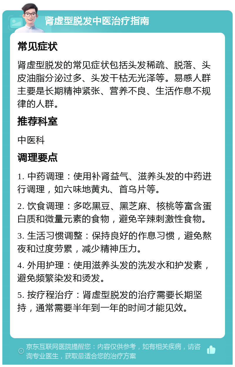 肾虚型脱发中医治疗指南 常见症状 肾虚型脱发的常见症状包括头发稀疏、脱落、头皮油脂分泌过多、头发干枯无光泽等。易感人群主要是长期精神紧张、营养不良、生活作息不规律的人群。 推荐科室 中医科 调理要点 1. 中药调理：使用补肾益气、滋养头发的中药进行调理，如六味地黄丸、首乌片等。 2. 饮食调理：多吃黑豆、黑芝麻、核桃等富含蛋白质和微量元素的食物，避免辛辣刺激性食物。 3. 生活习惯调整：保持良好的作息习惯，避免熬夜和过度劳累，减少精神压力。 4. 外用护理：使用滋养头发的洗发水和护发素，避免频繁染发和烫发。 5. 按疗程治疗：肾虚型脱发的治疗需要长期坚持，通常需要半年到一年的时间才能见效。