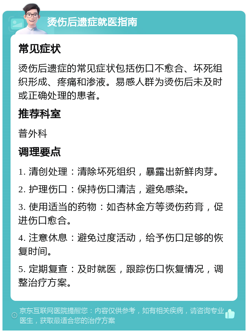 烫伤后遗症就医指南 常见症状 烫伤后遗症的常见症状包括伤口不愈合、坏死组织形成、疼痛和渗液。易感人群为烫伤后未及时或正确处理的患者。 推荐科室 普外科 调理要点 1. 清创处理：清除坏死组织，暴露出新鲜肉芽。 2. 护理伤口：保持伤口清洁，避免感染。 3. 使用适当的药物：如杏林金方等烫伤药膏，促进伤口愈合。 4. 注意休息：避免过度活动，给予伤口足够的恢复时间。 5. 定期复查：及时就医，跟踪伤口恢复情况，调整治疗方案。