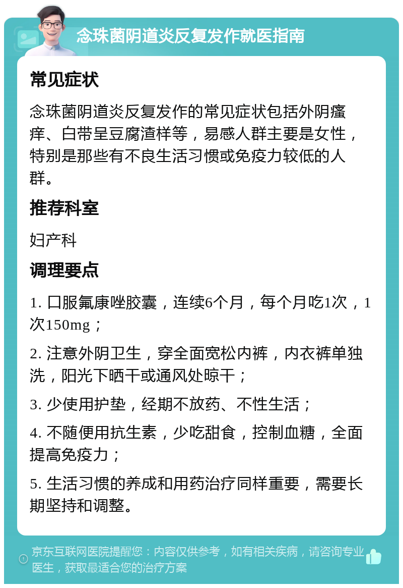 念珠菌阴道炎反复发作就医指南 常见症状 念珠菌阴道炎反复发作的常见症状包括外阴瘙痒、白带呈豆腐渣样等，易感人群主要是女性，特别是那些有不良生活习惯或免疫力较低的人群。 推荐科室 妇产科 调理要点 1. 口服氟康唑胶囊，连续6个月，每个月吃1次，1次150mg； 2. 注意外阴卫生，穿全面宽松内裤，内衣裤单独洗，阳光下晒干或通风处晾干； 3. 少使用护垫，经期不放药、不性生活； 4. 不随便用抗生素，少吃甜食，控制血糖，全面提高免疫力； 5. 生活习惯的养成和用药治疗同样重要，需要长期坚持和调整。