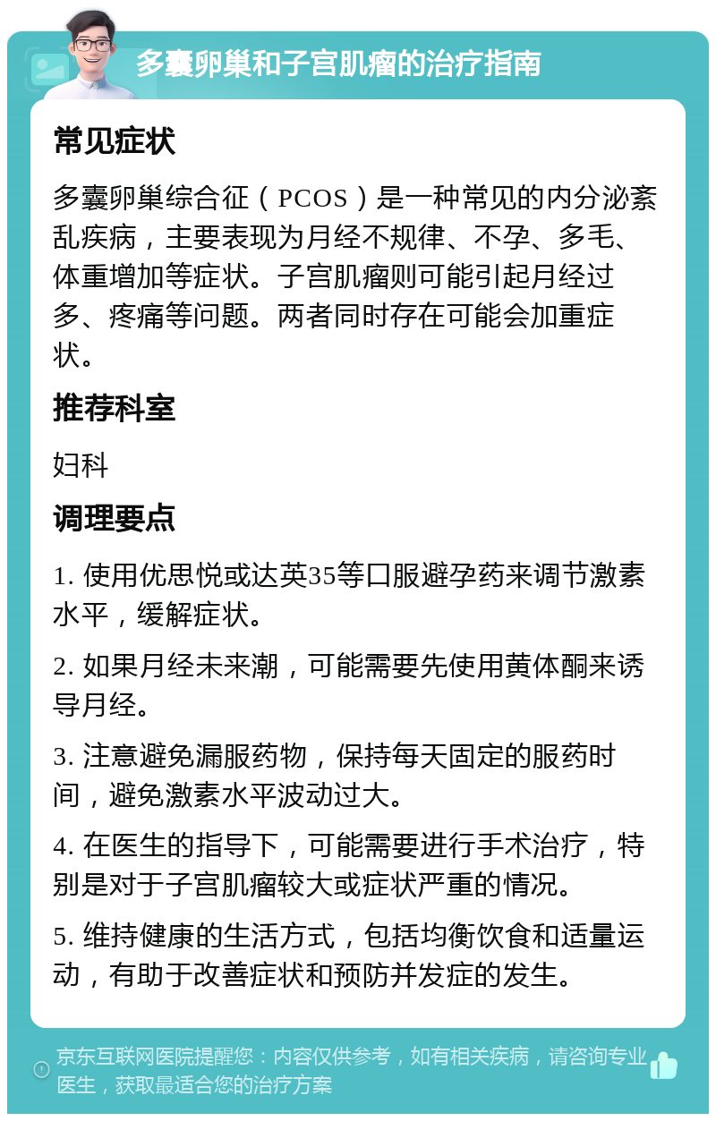 多囊卵巢和子宫肌瘤的治疗指南 常见症状 多囊卵巢综合征（PCOS）是一种常见的内分泌紊乱疾病，主要表现为月经不规律、不孕、多毛、体重增加等症状。子宫肌瘤则可能引起月经过多、疼痛等问题。两者同时存在可能会加重症状。 推荐科室 妇科 调理要点 1. 使用优思悦或达英35等口服避孕药来调节激素水平，缓解症状。 2. 如果月经未来潮，可能需要先使用黄体酮来诱导月经。 3. 注意避免漏服药物，保持每天固定的服药时间，避免激素水平波动过大。 4. 在医生的指导下，可能需要进行手术治疗，特别是对于子宫肌瘤较大或症状严重的情况。 5. 维持健康的生活方式，包括均衡饮食和适量运动，有助于改善症状和预防并发症的发生。