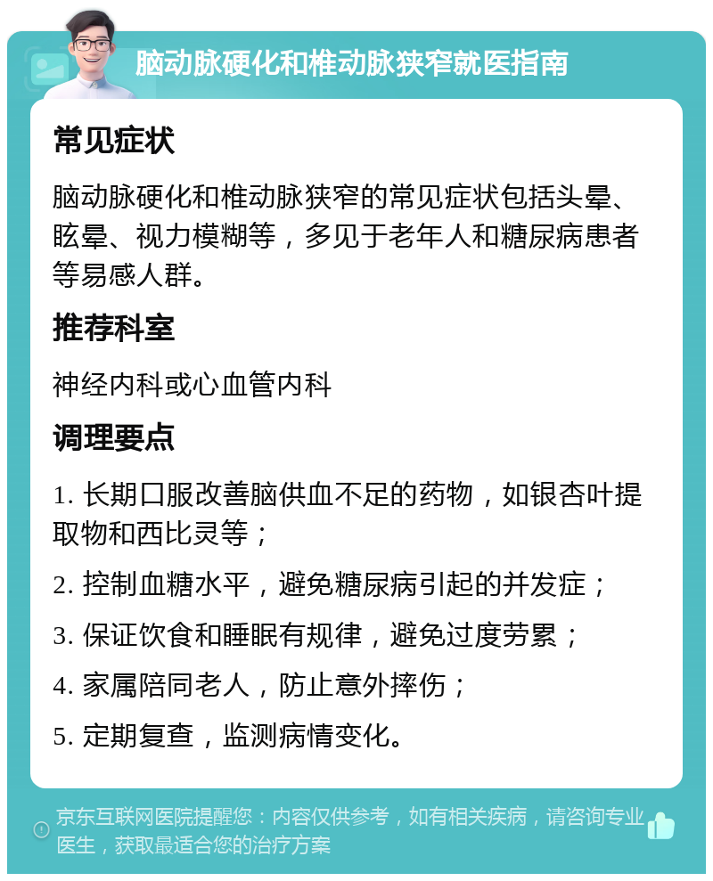 脑动脉硬化和椎动脉狭窄就医指南 常见症状 脑动脉硬化和椎动脉狭窄的常见症状包括头晕、眩晕、视力模糊等，多见于老年人和糖尿病患者等易感人群。 推荐科室 神经内科或心血管内科 调理要点 1. 长期口服改善脑供血不足的药物，如银杏叶提取物和西比灵等； 2. 控制血糖水平，避免糖尿病引起的并发症； 3. 保证饮食和睡眠有规律，避免过度劳累； 4. 家属陪同老人，防止意外摔伤； 5. 定期复查，监测病情变化。