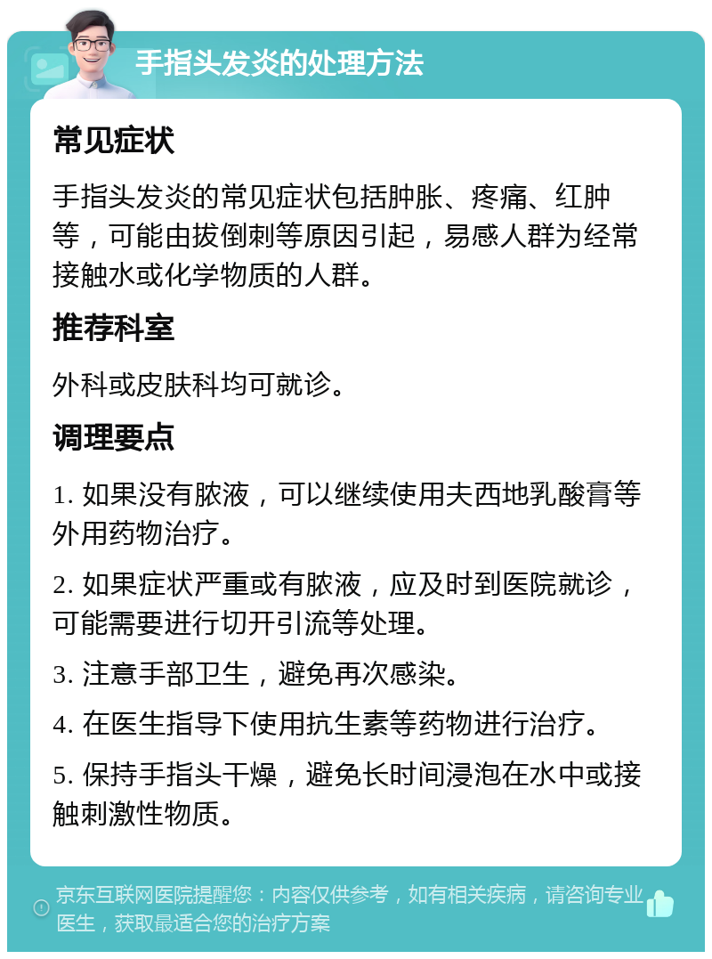 手指头发炎的处理方法 常见症状 手指头发炎的常见症状包括肿胀、疼痛、红肿等，可能由拔倒刺等原因引起，易感人群为经常接触水或化学物质的人群。 推荐科室 外科或皮肤科均可就诊。 调理要点 1. 如果没有脓液，可以继续使用夫西地乳酸膏等外用药物治疗。 2. 如果症状严重或有脓液，应及时到医院就诊，可能需要进行切开引流等处理。 3. 注意手部卫生，避免再次感染。 4. 在医生指导下使用抗生素等药物进行治疗。 5. 保持手指头干燥，避免长时间浸泡在水中或接触刺激性物质。