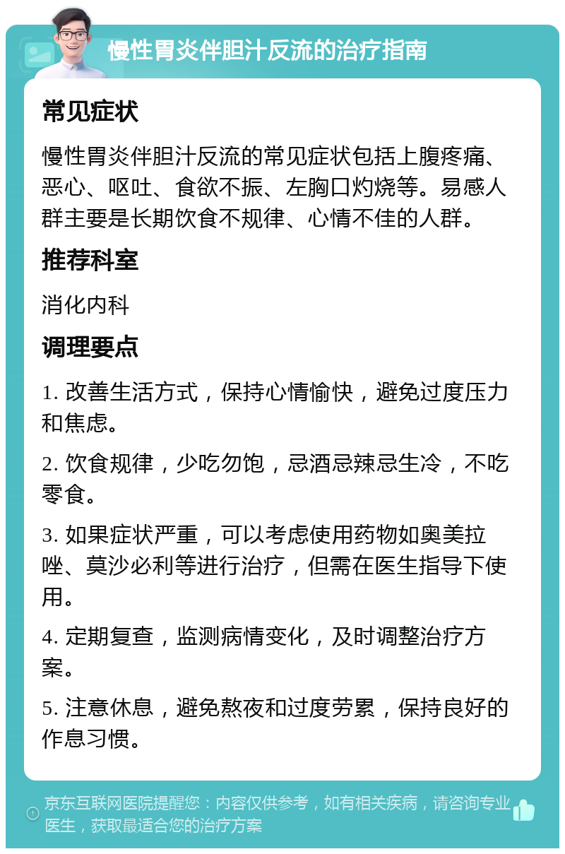 慢性胃炎伴胆汁反流的治疗指南 常见症状 慢性胃炎伴胆汁反流的常见症状包括上腹疼痛、恶心、呕吐、食欲不振、左胸口灼烧等。易感人群主要是长期饮食不规律、心情不佳的人群。 推荐科室 消化内科 调理要点 1. 改善生活方式，保持心情愉快，避免过度压力和焦虑。 2. 饮食规律，少吃勿饱，忌酒忌辣忌生冷，不吃零食。 3. 如果症状严重，可以考虑使用药物如奥美拉唑、莫沙必利等进行治疗，但需在医生指导下使用。 4. 定期复查，监测病情变化，及时调整治疗方案。 5. 注意休息，避免熬夜和过度劳累，保持良好的作息习惯。