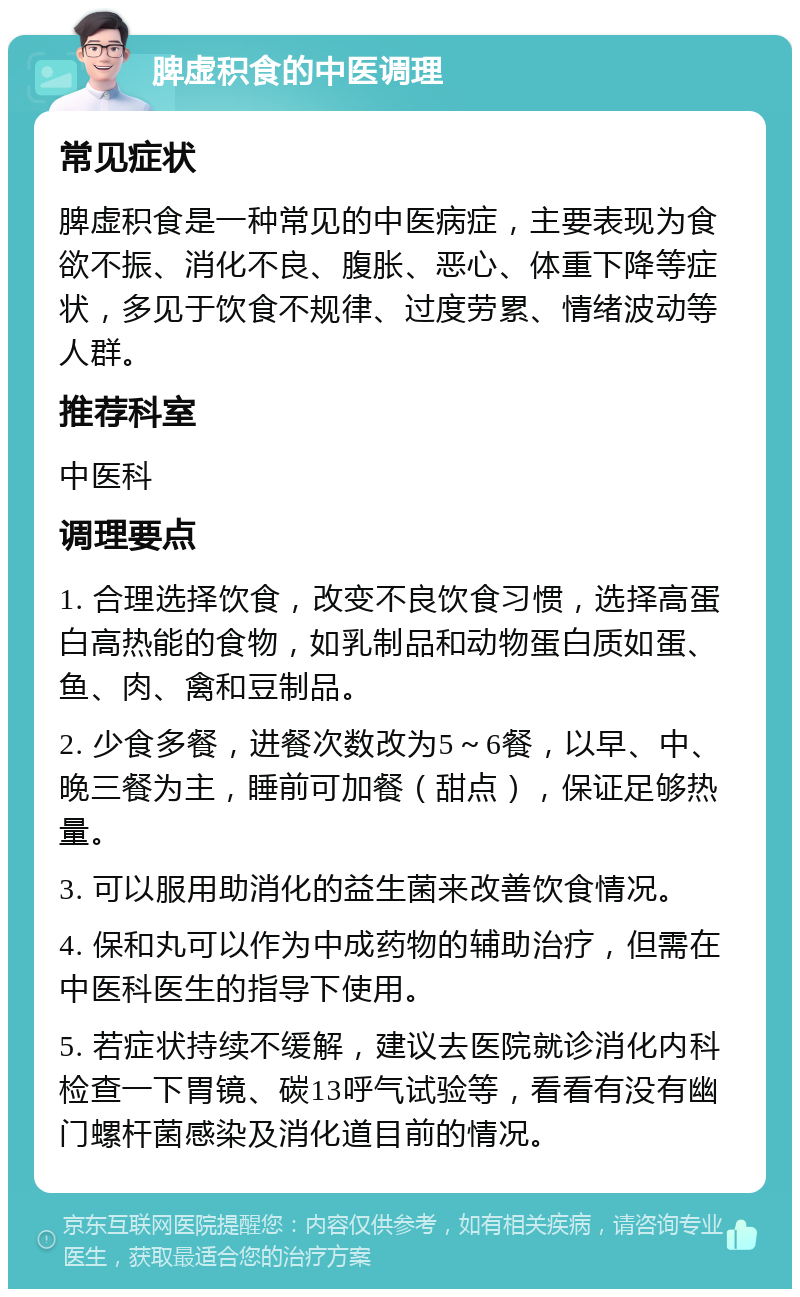 脾虚积食的中医调理 常见症状 脾虚积食是一种常见的中医病症，主要表现为食欲不振、消化不良、腹胀、恶心、体重下降等症状，多见于饮食不规律、过度劳累、情绪波动等人群。 推荐科室 中医科 调理要点 1. 合理选择饮食，改变不良饮食习惯，选择高蛋白高热能的食物，如乳制品和动物蛋白质如蛋、鱼、肉、禽和豆制品。 2. 少食多餐，进餐次数改为5～6餐，以早、中、晚三餐为主，睡前可加餐（甜点），保证足够热量。 3. 可以服用助消化的益生菌来改善饮食情况。 4. 保和丸可以作为中成药物的辅助治疗，但需在中医科医生的指导下使用。 5. 若症状持续不缓解，建议去医院就诊消化内科检查一下胃镜、碳13呼气试验等，看看有没有幽门螺杆菌感染及消化道目前的情况。