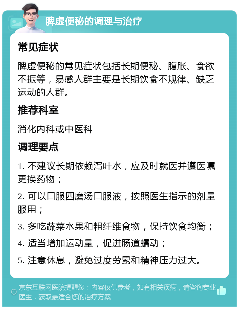 脾虚便秘的调理与治疗 常见症状 脾虚便秘的常见症状包括长期便秘、腹胀、食欲不振等，易感人群主要是长期饮食不规律、缺乏运动的人群。 推荐科室 消化内科或中医科 调理要点 1. 不建议长期依赖泻叶水，应及时就医并遵医嘱更换药物； 2. 可以口服四磨汤口服液，按照医生指示的剂量服用； 3. 多吃蔬菜水果和粗纤维食物，保持饮食均衡； 4. 适当增加运动量，促进肠道蠕动； 5. 注意休息，避免过度劳累和精神压力过大。