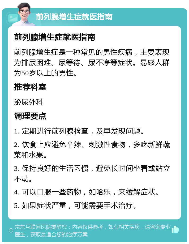 前列腺增生症就医指南 前列腺增生症就医指南 前列腺增生症是一种常见的男性疾病，主要表现为排尿困难、尿等待、尿不净等症状。易感人群为50岁以上的男性。 推荐科室 泌尿外科 调理要点 1. 定期进行前列腺检查，及早发现问题。 2. 饮食上应避免辛辣、刺激性食物，多吃新鲜蔬菜和水果。 3. 保持良好的生活习惯，避免长时间坐着或站立不动。 4. 可以口服一些药物，如哈乐，来缓解症状。 5. 如果症状严重，可能需要手术治疗。