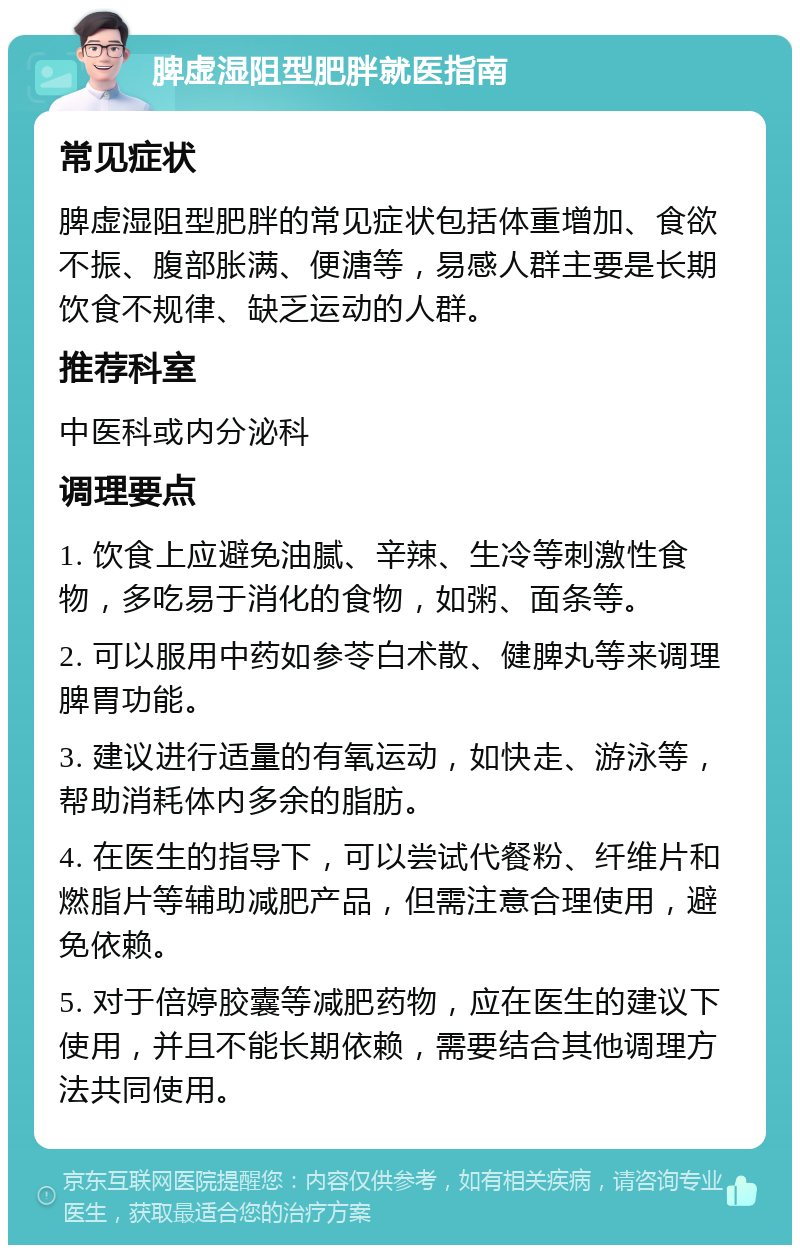 脾虚湿阻型肥胖就医指南 常见症状 脾虚湿阻型肥胖的常见症状包括体重增加、食欲不振、腹部胀满、便溏等，易感人群主要是长期饮食不规律、缺乏运动的人群。 推荐科室 中医科或内分泌科 调理要点 1. 饮食上应避免油腻、辛辣、生冷等刺激性食物，多吃易于消化的食物，如粥、面条等。 2. 可以服用中药如参苓白术散、健脾丸等来调理脾胃功能。 3. 建议进行适量的有氧运动，如快走、游泳等，帮助消耗体内多余的脂肪。 4. 在医生的指导下，可以尝试代餐粉、纤维片和燃脂片等辅助减肥产品，但需注意合理使用，避免依赖。 5. 对于倍婷胶囊等减肥药物，应在医生的建议下使用，并且不能长期依赖，需要结合其他调理方法共同使用。