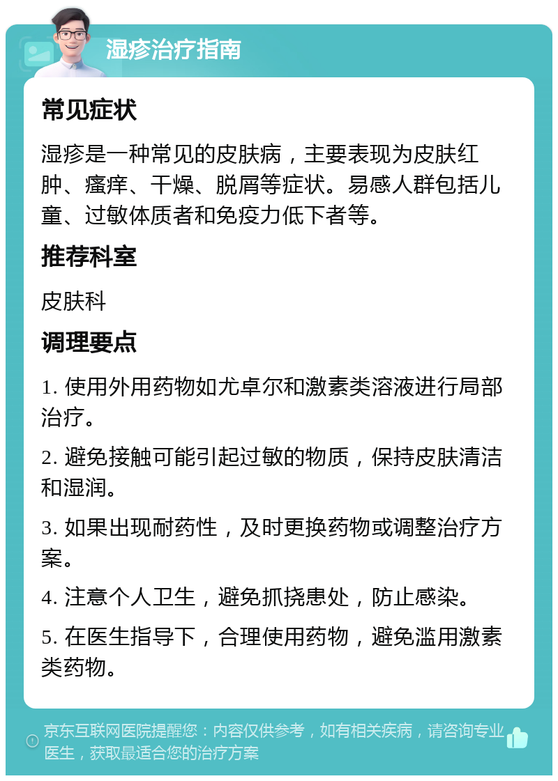 湿疹治疗指南 常见症状 湿疹是一种常见的皮肤病，主要表现为皮肤红肿、瘙痒、干燥、脱屑等症状。易感人群包括儿童、过敏体质者和免疫力低下者等。 推荐科室 皮肤科 调理要点 1. 使用外用药物如尤卓尔和激素类溶液进行局部治疗。 2. 避免接触可能引起过敏的物质，保持皮肤清洁和湿润。 3. 如果出现耐药性，及时更换药物或调整治疗方案。 4. 注意个人卫生，避免抓挠患处，防止感染。 5. 在医生指导下，合理使用药物，避免滥用激素类药物。