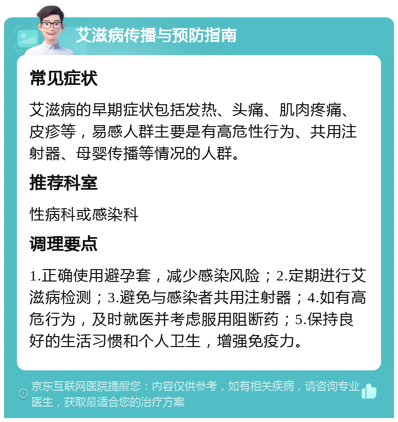 艾滋病传播与预防指南 常见症状 艾滋病的早期症状包括发热、头痛、肌肉疼痛、皮疹等，易感人群主要是有高危性行为、共用注射器、母婴传播等情况的人群。 推荐科室 性病科或感染科 调理要点 1.正确使用避孕套，减少感染风险；2.定期进行艾滋病检测；3.避免与感染者共用注射器；4.如有高危行为，及时就医并考虑服用阻断药；5.保持良好的生活习惯和个人卫生，增强免疫力。