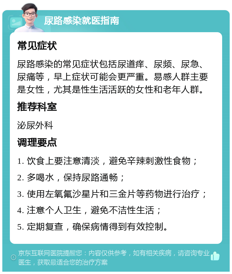 尿路感染就医指南 常见症状 尿路感染的常见症状包括尿道痒、尿频、尿急、尿痛等，早上症状可能会更严重。易感人群主要是女性，尤其是性生活活跃的女性和老年人群。 推荐科室 泌尿外科 调理要点 1. 饮食上要注意清淡，避免辛辣刺激性食物； 2. 多喝水，保持尿路通畅； 3. 使用左氧氟沙星片和三金片等药物进行治疗； 4. 注意个人卫生，避免不洁性生活； 5. 定期复查，确保病情得到有效控制。