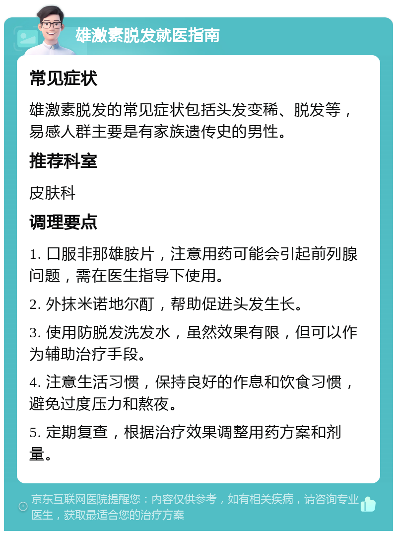 雄激素脱发就医指南 常见症状 雄激素脱发的常见症状包括头发变稀、脱发等，易感人群主要是有家族遗传史的男性。 推荐科室 皮肤科 调理要点 1. 口服非那雄胺片，注意用药可能会引起前列腺问题，需在医生指导下使用。 2. 外抹米诺地尔酊，帮助促进头发生长。 3. 使用防脱发洗发水，虽然效果有限，但可以作为辅助治疗手段。 4. 注意生活习惯，保持良好的作息和饮食习惯，避免过度压力和熬夜。 5. 定期复查，根据治疗效果调整用药方案和剂量。