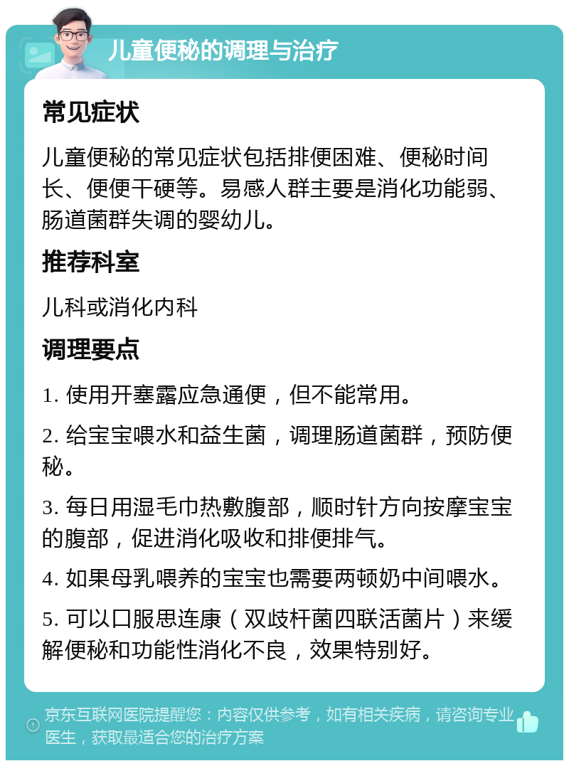 儿童便秘的调理与治疗 常见症状 儿童便秘的常见症状包括排便困难、便秘时间长、便便干硬等。易感人群主要是消化功能弱、肠道菌群失调的婴幼儿。 推荐科室 儿科或消化内科 调理要点 1. 使用开塞露应急通便，但不能常用。 2. 给宝宝喂水和益生菌，调理肠道菌群，预防便秘。 3. 每日用湿毛巾热敷腹部，顺时针方向按摩宝宝的腹部，促进消化吸收和排便排气。 4. 如果母乳喂养的宝宝也需要两顿奶中间喂水。 5. 可以口服思连康（双歧杆菌四联活菌片）来缓解便秘和功能性消化不良，效果特别好。