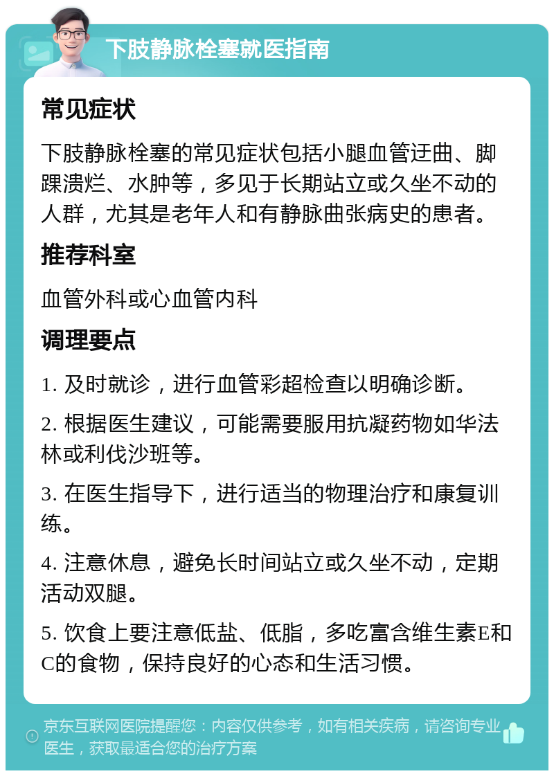 下肢静脉栓塞就医指南 常见症状 下肢静脉栓塞的常见症状包括小腿血管迂曲、脚踝溃烂、水肿等，多见于长期站立或久坐不动的人群，尤其是老年人和有静脉曲张病史的患者。 推荐科室 血管外科或心血管内科 调理要点 1. 及时就诊，进行血管彩超检查以明确诊断。 2. 根据医生建议，可能需要服用抗凝药物如华法林或利伐沙班等。 3. 在医生指导下，进行适当的物理治疗和康复训练。 4. 注意休息，避免长时间站立或久坐不动，定期活动双腿。 5. 饮食上要注意低盐、低脂，多吃富含维生素E和C的食物，保持良好的心态和生活习惯。