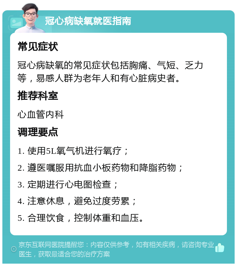 冠心病缺氧就医指南 常见症状 冠心病缺氧的常见症状包括胸痛、气短、乏力等，易感人群为老年人和有心脏病史者。 推荐科室 心血管内科 调理要点 1. 使用5L氧气机进行氧疗； 2. 遵医嘱服用抗血小板药物和降脂药物； 3. 定期进行心电图检查； 4. 注意休息，避免过度劳累； 5. 合理饮食，控制体重和血压。