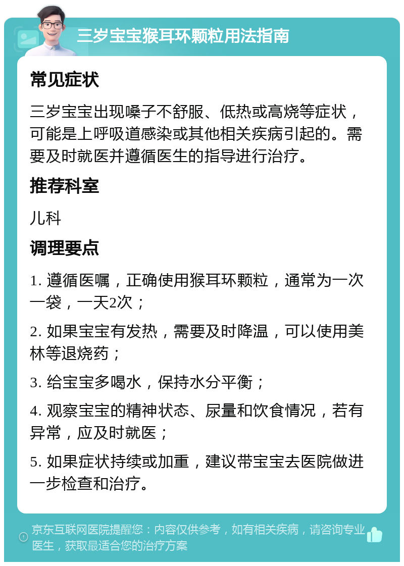 三岁宝宝猴耳环颗粒用法指南 常见症状 三岁宝宝出现嗓子不舒服、低热或高烧等症状，可能是上呼吸道感染或其他相关疾病引起的。需要及时就医并遵循医生的指导进行治疗。 推荐科室 儿科 调理要点 1. 遵循医嘱，正确使用猴耳环颗粒，通常为一次一袋，一天2次； 2. 如果宝宝有发热，需要及时降温，可以使用美林等退烧药； 3. 给宝宝多喝水，保持水分平衡； 4. 观察宝宝的精神状态、尿量和饮食情况，若有异常，应及时就医； 5. 如果症状持续或加重，建议带宝宝去医院做进一步检查和治疗。