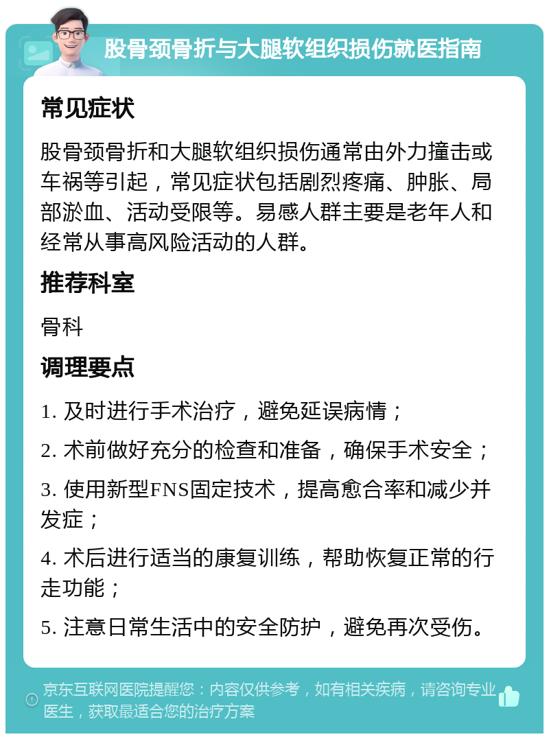 股骨颈骨折与大腿软组织损伤就医指南 常见症状 股骨颈骨折和大腿软组织损伤通常由外力撞击或车祸等引起，常见症状包括剧烈疼痛、肿胀、局部淤血、活动受限等。易感人群主要是老年人和经常从事高风险活动的人群。 推荐科室 骨科 调理要点 1. 及时进行手术治疗，避免延误病情； 2. 术前做好充分的检查和准备，确保手术安全； 3. 使用新型FNS固定技术，提高愈合率和减少并发症； 4. 术后进行适当的康复训练，帮助恢复正常的行走功能； 5. 注意日常生活中的安全防护，避免再次受伤。