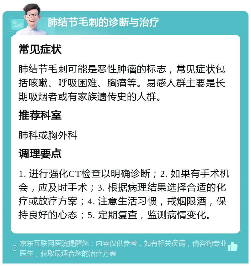 肺结节毛刺的诊断与治疗 常见症状 肺结节毛刺可能是恶性肿瘤的标志，常见症状包括咳嗽、呼吸困难、胸痛等。易感人群主要是长期吸烟者或有家族遗传史的人群。 推荐科室 肺科或胸外科 调理要点 1. 进行强化CT检查以明确诊断；2. 如果有手术机会，应及时手术；3. 根据病理结果选择合适的化疗或放疗方案；4. 注意生活习惯，戒烟限酒，保持良好的心态；5. 定期复查，监测病情变化。