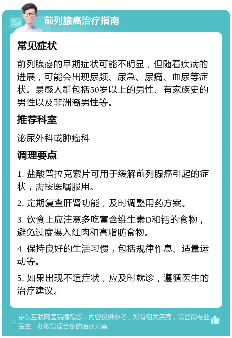 前列腺癌治疗指南 常见症状 前列腺癌的早期症状可能不明显，但随着疾病的进展，可能会出现尿频、尿急、尿痛、血尿等症状。易感人群包括50岁以上的男性、有家族史的男性以及非洲裔男性等。 推荐科室 泌尿外科或肿瘤科 调理要点 1. 盐酸普拉克索片可用于缓解前列腺癌引起的症状，需按医嘱服用。 2. 定期复查肝肾功能，及时调整用药方案。 3. 饮食上应注意多吃富含维生素D和钙的食物，避免过度摄入红肉和高脂肪食物。 4. 保持良好的生活习惯，包括规律作息、适量运动等。 5. 如果出现不适症状，应及时就诊，遵循医生的治疗建议。