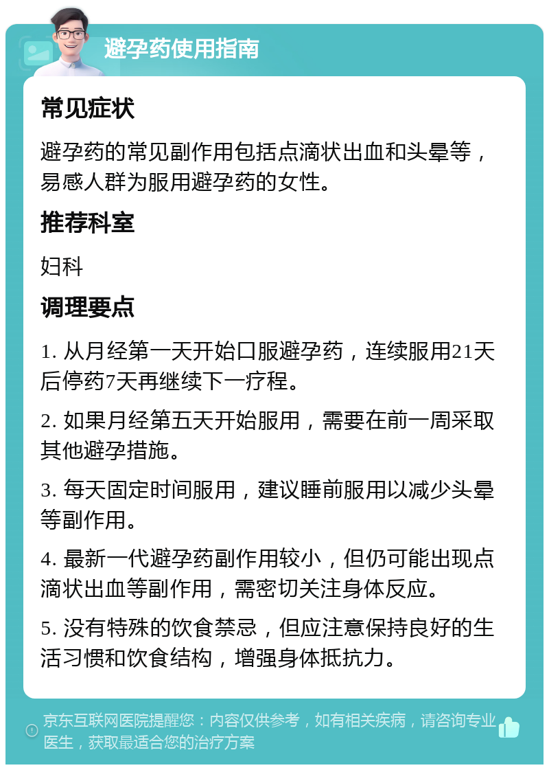 避孕药使用指南 常见症状 避孕药的常见副作用包括点滴状出血和头晕等，易感人群为服用避孕药的女性。 推荐科室 妇科 调理要点 1. 从月经第一天开始口服避孕药，连续服用21天后停药7天再继续下一疗程。 2. 如果月经第五天开始服用，需要在前一周采取其他避孕措施。 3. 每天固定时间服用，建议睡前服用以减少头晕等副作用。 4. 最新一代避孕药副作用较小，但仍可能出现点滴状出血等副作用，需密切关注身体反应。 5. 没有特殊的饮食禁忌，但应注意保持良好的生活习惯和饮食结构，增强身体抵抗力。