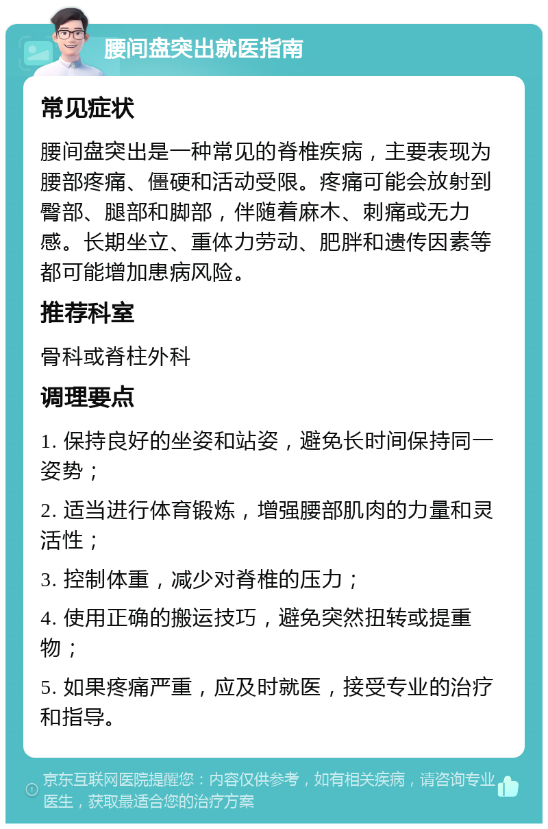 腰间盘突出就医指南 常见症状 腰间盘突出是一种常见的脊椎疾病，主要表现为腰部疼痛、僵硬和活动受限。疼痛可能会放射到臀部、腿部和脚部，伴随着麻木、刺痛或无力感。长期坐立、重体力劳动、肥胖和遗传因素等都可能增加患病风险。 推荐科室 骨科或脊柱外科 调理要点 1. 保持良好的坐姿和站姿，避免长时间保持同一姿势； 2. 适当进行体育锻炼，增强腰部肌肉的力量和灵活性； 3. 控制体重，减少对脊椎的压力； 4. 使用正确的搬运技巧，避免突然扭转或提重物； 5. 如果疼痛严重，应及时就医，接受专业的治疗和指导。