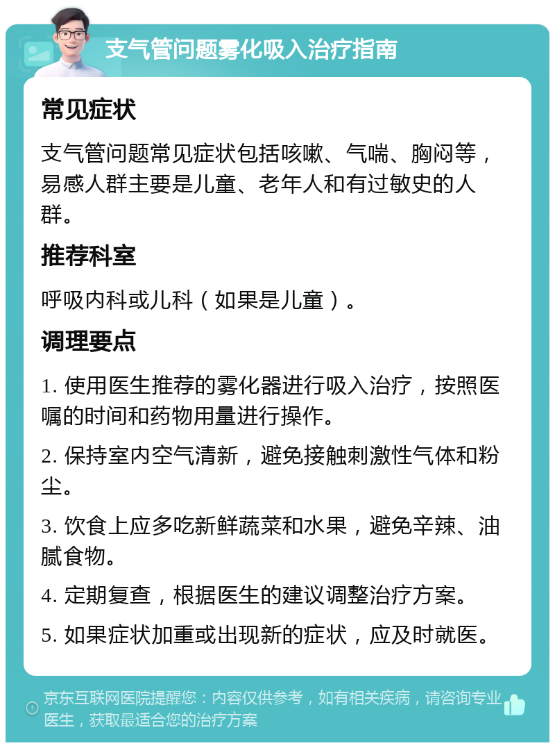 支气管问题雾化吸入治疗指南 常见症状 支气管问题常见症状包括咳嗽、气喘、胸闷等，易感人群主要是儿童、老年人和有过敏史的人群。 推荐科室 呼吸内科或儿科（如果是儿童）。 调理要点 1. 使用医生推荐的雾化器进行吸入治疗，按照医嘱的时间和药物用量进行操作。 2. 保持室内空气清新，避免接触刺激性气体和粉尘。 3. 饮食上应多吃新鲜蔬菜和水果，避免辛辣、油腻食物。 4. 定期复查，根据医生的建议调整治疗方案。 5. 如果症状加重或出现新的症状，应及时就医。