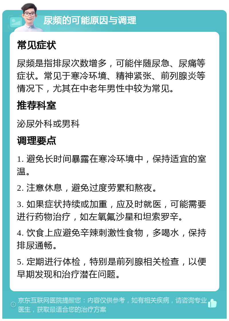 尿频的可能原因与调理 常见症状 尿频是指排尿次数增多，可能伴随尿急、尿痛等症状。常见于寒冷环境、精神紧张、前列腺炎等情况下，尤其在中老年男性中较为常见。 推荐科室 泌尿外科或男科 调理要点 1. 避免长时间暴露在寒冷环境中，保持适宜的室温。 2. 注意休息，避免过度劳累和熬夜。 3. 如果症状持续或加重，应及时就医，可能需要进行药物治疗，如左氧氟沙星和坦索罗辛。 4. 饮食上应避免辛辣刺激性食物，多喝水，保持排尿通畅。 5. 定期进行体检，特别是前列腺相关检查，以便早期发现和治疗潜在问题。