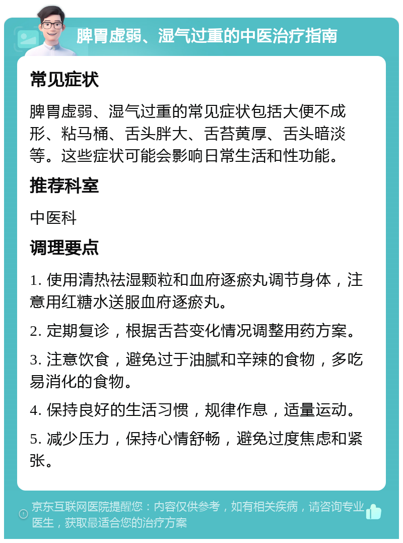 脾胃虚弱、湿气过重的中医治疗指南 常见症状 脾胃虚弱、湿气过重的常见症状包括大便不成形、粘马桶、舌头胖大、舌苔黄厚、舌头暗淡等。这些症状可能会影响日常生活和性功能。 推荐科室 中医科 调理要点 1. 使用清热祛湿颗粒和血府逐瘀丸调节身体，注意用红糖水送服血府逐瘀丸。 2. 定期复诊，根据舌苔变化情况调整用药方案。 3. 注意饮食，避免过于油腻和辛辣的食物，多吃易消化的食物。 4. 保持良好的生活习惯，规律作息，适量运动。 5. 减少压力，保持心情舒畅，避免过度焦虑和紧张。