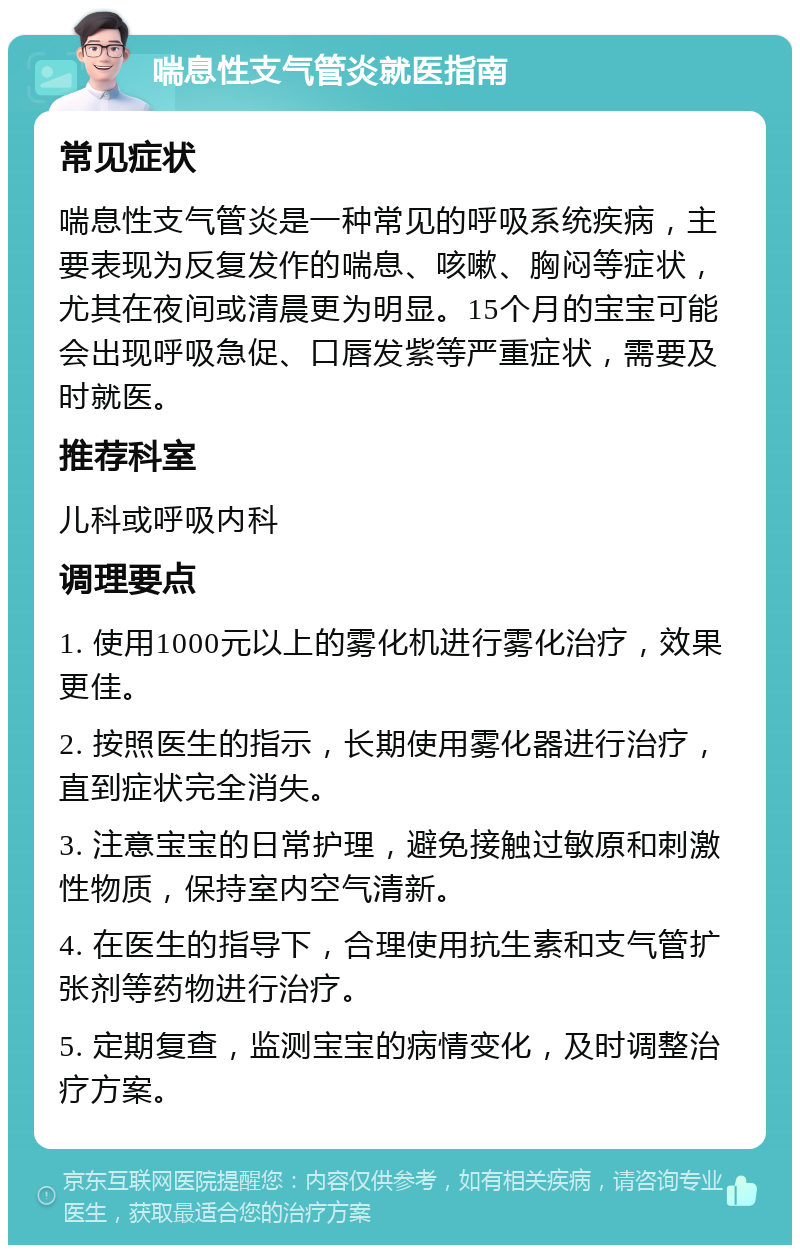 喘息性支气管炎就医指南 常见症状 喘息性支气管炎是一种常见的呼吸系统疾病，主要表现为反复发作的喘息、咳嗽、胸闷等症状，尤其在夜间或清晨更为明显。15个月的宝宝可能会出现呼吸急促、口唇发紫等严重症状，需要及时就医。 推荐科室 儿科或呼吸内科 调理要点 1. 使用1000元以上的雾化机进行雾化治疗，效果更佳。 2. 按照医生的指示，长期使用雾化器进行治疗，直到症状完全消失。 3. 注意宝宝的日常护理，避免接触过敏原和刺激性物质，保持室内空气清新。 4. 在医生的指导下，合理使用抗生素和支气管扩张剂等药物进行治疗。 5. 定期复查，监测宝宝的病情变化，及时调整治疗方案。