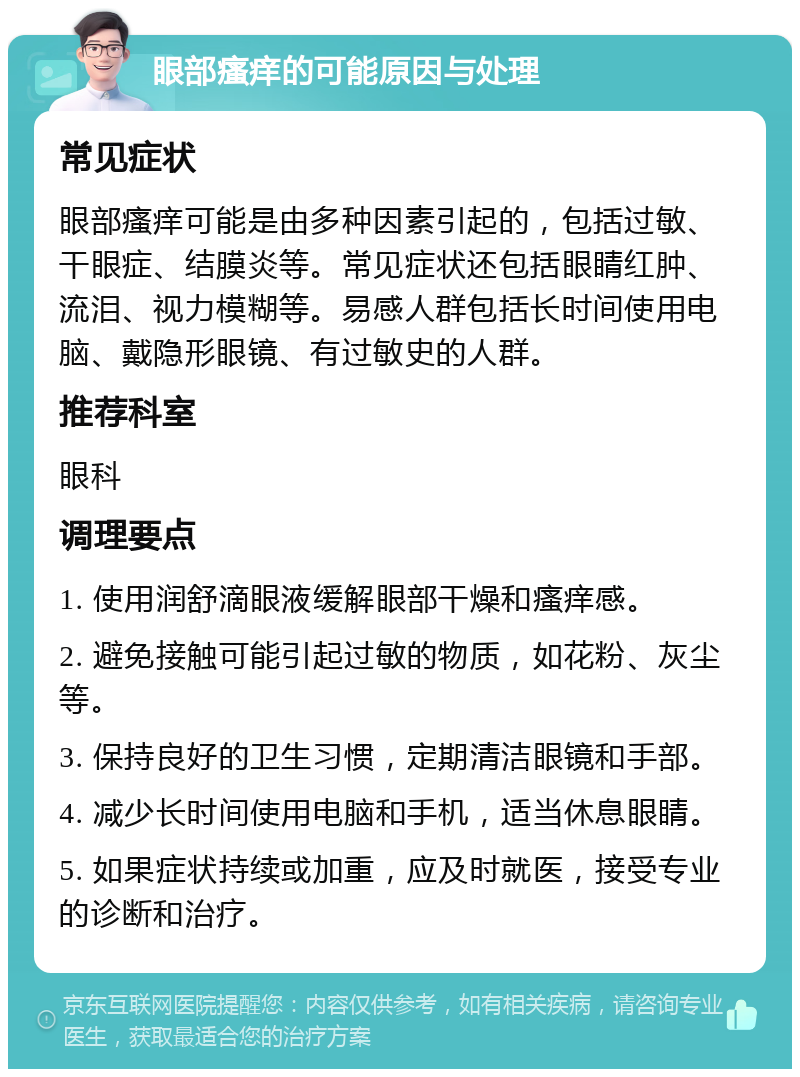 眼部瘙痒的可能原因与处理 常见症状 眼部瘙痒可能是由多种因素引起的，包括过敏、干眼症、结膜炎等。常见症状还包括眼睛红肿、流泪、视力模糊等。易感人群包括长时间使用电脑、戴隐形眼镜、有过敏史的人群。 推荐科室 眼科 调理要点 1. 使用润舒滴眼液缓解眼部干燥和瘙痒感。 2. 避免接触可能引起过敏的物质，如花粉、灰尘等。 3. 保持良好的卫生习惯，定期清洁眼镜和手部。 4. 减少长时间使用电脑和手机，适当休息眼睛。 5. 如果症状持续或加重，应及时就医，接受专业的诊断和治疗。