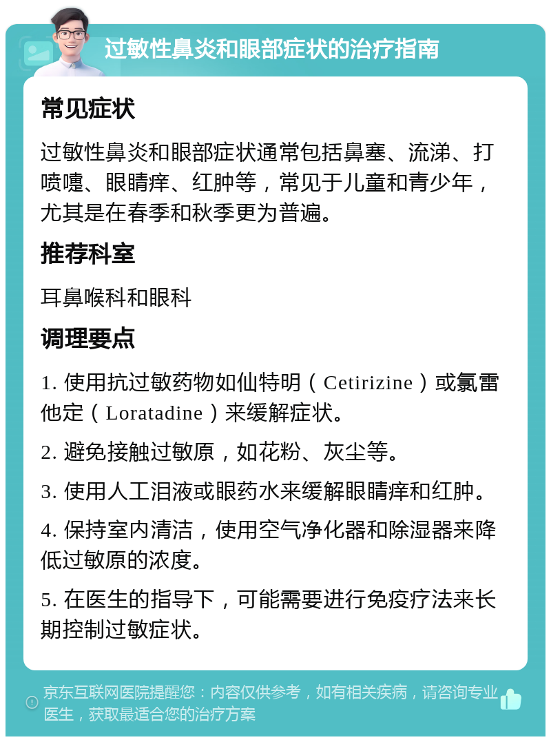 过敏性鼻炎和眼部症状的治疗指南 常见症状 过敏性鼻炎和眼部症状通常包括鼻塞、流涕、打喷嚏、眼睛痒、红肿等，常见于儿童和青少年，尤其是在春季和秋季更为普遍。 推荐科室 耳鼻喉科和眼科 调理要点 1. 使用抗过敏药物如仙特明（Cetirizine）或氯雷他定（Loratadine）来缓解症状。 2. 避免接触过敏原，如花粉、灰尘等。 3. 使用人工泪液或眼药水来缓解眼睛痒和红肿。 4. 保持室内清洁，使用空气净化器和除湿器来降低过敏原的浓度。 5. 在医生的指导下，可能需要进行免疫疗法来长期控制过敏症状。