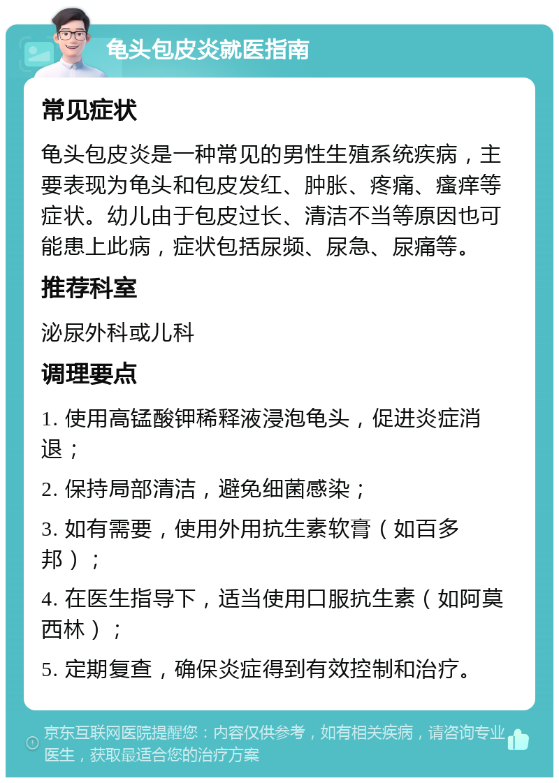 龟头包皮炎就医指南 常见症状 龟头包皮炎是一种常见的男性生殖系统疾病，主要表现为龟头和包皮发红、肿胀、疼痛、瘙痒等症状。幼儿由于包皮过长、清洁不当等原因也可能患上此病，症状包括尿频、尿急、尿痛等。 推荐科室 泌尿外科或儿科 调理要点 1. 使用高锰酸钾稀释液浸泡龟头，促进炎症消退； 2. 保持局部清洁，避免细菌感染； 3. 如有需要，使用外用抗生素软膏（如百多邦）； 4. 在医生指导下，适当使用口服抗生素（如阿莫西林）； 5. 定期复查，确保炎症得到有效控制和治疗。