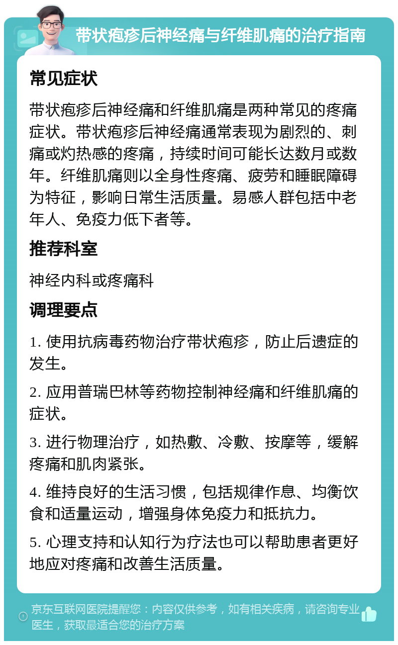 带状疱疹后神经痛与纤维肌痛的治疗指南 常见症状 带状疱疹后神经痛和纤维肌痛是两种常见的疼痛症状。带状疱疹后神经痛通常表现为剧烈的、刺痛或灼热感的疼痛，持续时间可能长达数月或数年。纤维肌痛则以全身性疼痛、疲劳和睡眠障碍为特征，影响日常生活质量。易感人群包括中老年人、免疫力低下者等。 推荐科室 神经内科或疼痛科 调理要点 1. 使用抗病毒药物治疗带状疱疹，防止后遗症的发生。 2. 应用普瑞巴林等药物控制神经痛和纤维肌痛的症状。 3. 进行物理治疗，如热敷、冷敷、按摩等，缓解疼痛和肌肉紧张。 4. 维持良好的生活习惯，包括规律作息、均衡饮食和适量运动，增强身体免疫力和抵抗力。 5. 心理支持和认知行为疗法也可以帮助患者更好地应对疼痛和改善生活质量。