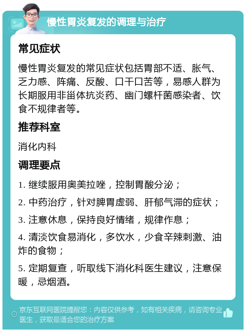 慢性胃炎复发的调理与治疗 常见症状 慢性胃炎复发的常见症状包括胃部不适、胀气、乏力感、阵痛、反酸、口干口苦等，易感人群为长期服用非甾体抗炎药、幽门螺杆菌感染者、饮食不规律者等。 推荐科室 消化内科 调理要点 1. 继续服用奥美拉唑，控制胃酸分泌； 2. 中药治疗，针对脾胃虚弱、肝郁气滞的症状； 3. 注意休息，保持良好情绪，规律作息； 4. 清淡饮食易消化，多饮水，少食辛辣刺激、油炸的食物； 5. 定期复查，听取线下消化科医生建议，注意保暖，忌烟酒。