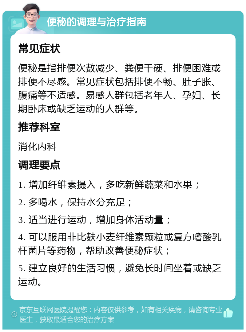 便秘的调理与治疗指南 常见症状 便秘是指排便次数减少、粪便干硬、排便困难或排便不尽感。常见症状包括排便不畅、肚子胀、腹痛等不适感。易感人群包括老年人、孕妇、长期卧床或缺乏运动的人群等。 推荐科室 消化内科 调理要点 1. 增加纤维素摄入，多吃新鲜蔬菜和水果； 2. 多喝水，保持水分充足； 3. 适当进行运动，增加身体活动量； 4. 可以服用非比麸小麦纤维素颗粒或复方嗜酸乳杆菌片等药物，帮助改善便秘症状； 5. 建立良好的生活习惯，避免长时间坐着或缺乏运动。