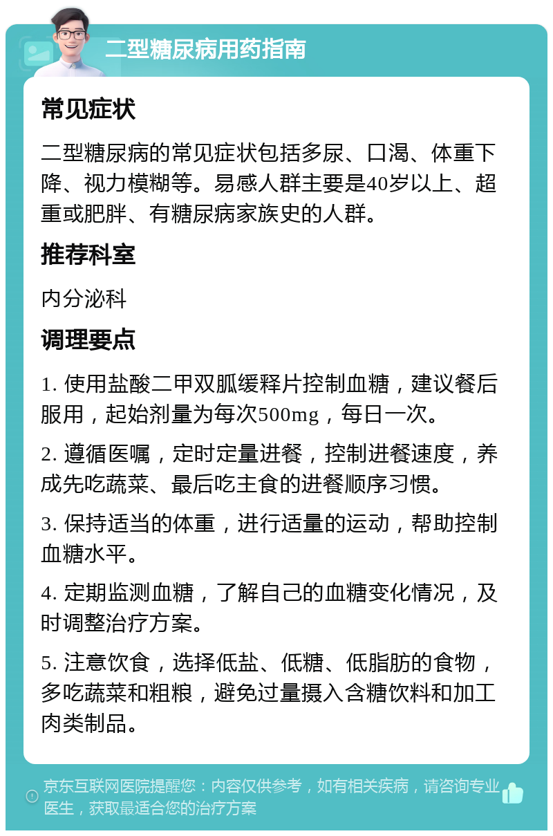 二型糖尿病用药指南 常见症状 二型糖尿病的常见症状包括多尿、口渴、体重下降、视力模糊等。易感人群主要是40岁以上、超重或肥胖、有糖尿病家族史的人群。 推荐科室 内分泌科 调理要点 1. 使用盐酸二甲双胍缓释片控制血糖，建议餐后服用，起始剂量为每次500mg，每日一次。 2. 遵循医嘱，定时定量进餐，控制进餐速度，养成先吃蔬菜、最后吃主食的进餐顺序习惯。 3. 保持适当的体重，进行适量的运动，帮助控制血糖水平。 4. 定期监测血糖，了解自己的血糖变化情况，及时调整治疗方案。 5. 注意饮食，选择低盐、低糖、低脂肪的食物，多吃蔬菜和粗粮，避免过量摄入含糖饮料和加工肉类制品。