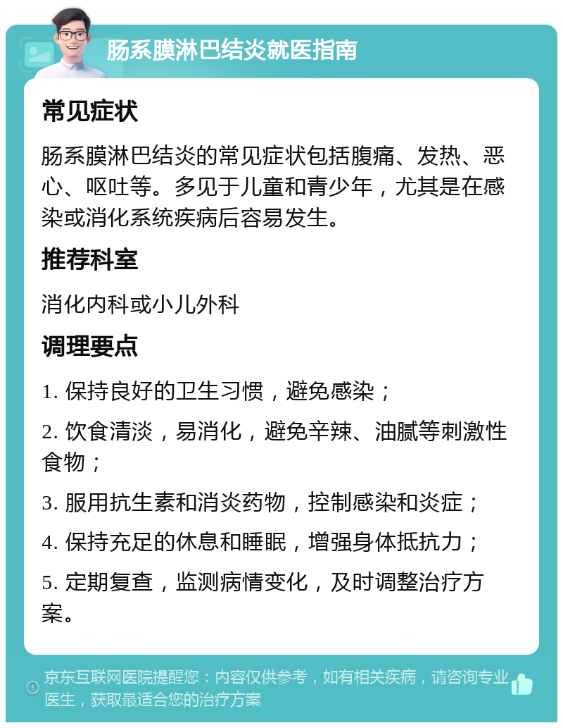 肠系膜淋巴结炎就医指南 常见症状 肠系膜淋巴结炎的常见症状包括腹痛、发热、恶心、呕吐等。多见于儿童和青少年，尤其是在感染或消化系统疾病后容易发生。 推荐科室 消化内科或小儿外科 调理要点 1. 保持良好的卫生习惯，避免感染； 2. 饮食清淡，易消化，避免辛辣、油腻等刺激性食物； 3. 服用抗生素和消炎药物，控制感染和炎症； 4. 保持充足的休息和睡眠，增强身体抵抗力； 5. 定期复查，监测病情变化，及时调整治疗方案。