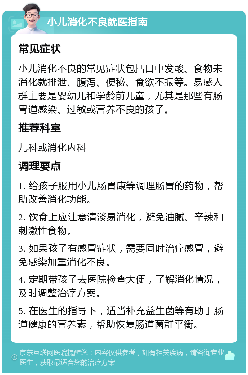 小儿消化不良就医指南 常见症状 小儿消化不良的常见症状包括口中发酸、食物未消化就排泄、腹泻、便秘、食欲不振等。易感人群主要是婴幼儿和学龄前儿童，尤其是那些有肠胃道感染、过敏或营养不良的孩子。 推荐科室 儿科或消化内科 调理要点 1. 给孩子服用小儿肠胃康等调理肠胃的药物，帮助改善消化功能。 2. 饮食上应注意清淡易消化，避免油腻、辛辣和刺激性食物。 3. 如果孩子有感冒症状，需要同时治疗感冒，避免感染加重消化不良。 4. 定期带孩子去医院检查大便，了解消化情况，及时调整治疗方案。 5. 在医生的指导下，适当补充益生菌等有助于肠道健康的营养素，帮助恢复肠道菌群平衡。